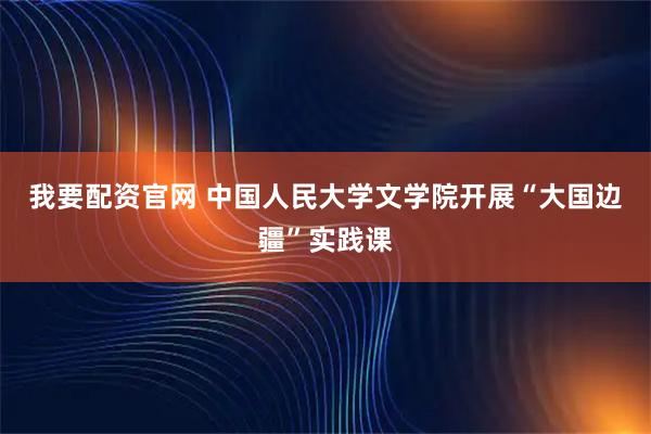 我要配资官网 中国人民大学文学院开展“大国边疆”实践课