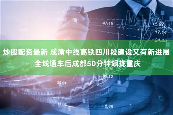 炒股配资最新 成渝中线高铁四川段建设又有新进展 全线通车后成都50分钟飙拢重庆