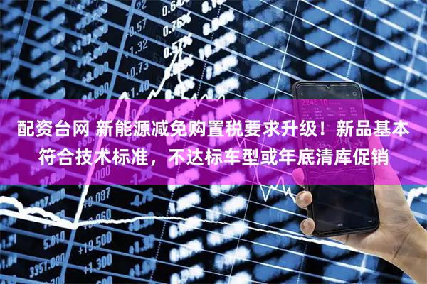 配资台网 新能源减免购置税要求升级！新品基本符合技术标准，不达标车型或年底清库促销