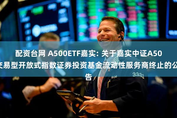配资台网 A500ETF嘉实: 关于嘉实中证A500交易型开放式指数证券投资基金流动性服务商终止的公告