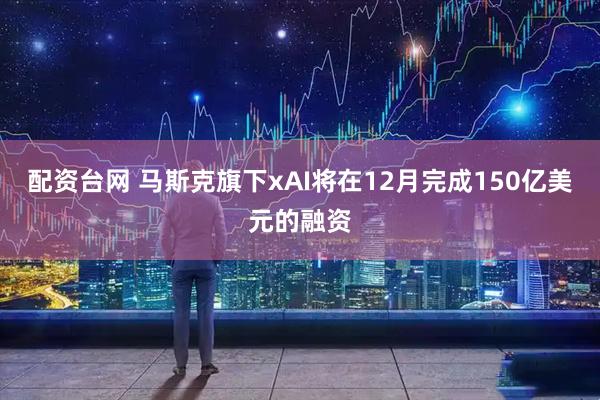 配资台网 马斯克旗下xAI将在12月完成150亿美元的融资
