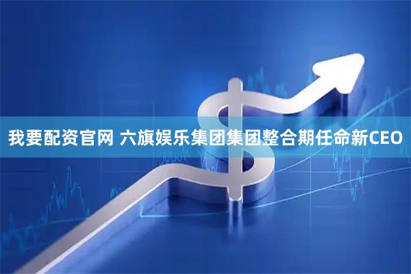 我要配资官网 六旗娱乐集团集团整合期任命新CEO