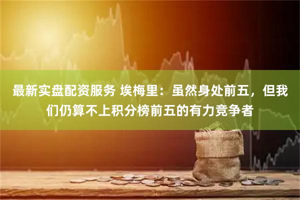 最新实盘配资服务 埃梅里：虽然身处前五，但我们仍算不上积分榜前五的有力竞争者