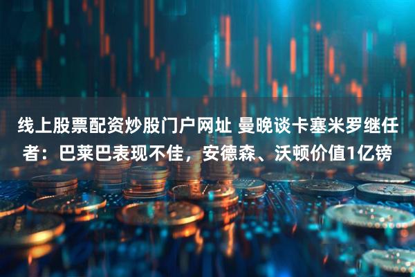 线上股票配资炒股门户网址 曼晚谈卡塞米罗继任者：巴莱巴表现不佳，安德森、沃顿价值1亿镑